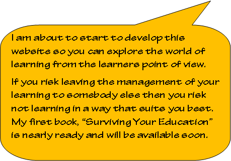 Rounded Rectangular Callout: I am about to start to develop this website so you can explore the world of learning from the learners point of view.  If you risk leaving the management of your learning to somebody else then you risk not learning in a way that suits you best. My first book, Surviving Your Education is nearly ready and will be available soon.